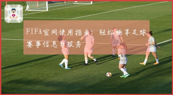 FIFA官网使用指南：轻松畅享足球赛事信息与服务
